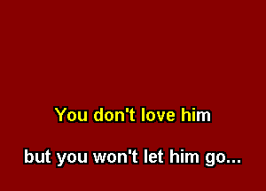 You don't love him

but you won't let him go...