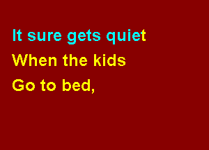 It sure gets quiet
When the kids

Go to bed,