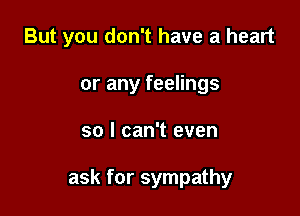 But you don't have a heart
or any feelings

so I can't even

ask for sympathy