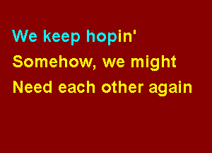 We keep hopin'
Somehow, we might

Need each other again