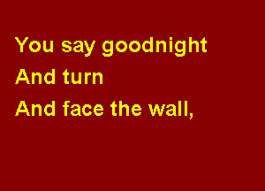 You say goodnight
And turn

And face the wall,