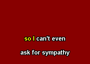 so I can't even

ask for sympathy