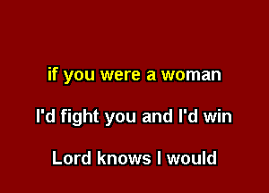 if you were a woman

I'd fight you and I'd win

Lord knows I would