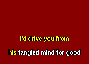 I'd drive you from

his tangled mind for good