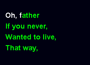 Oh, father
If you never,

Wanted to live,
That way,