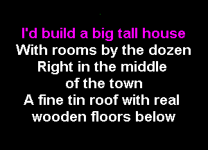 I'd build a big tall house
With rooms by the dozen
Right in the middle
of the town
A fine tin roof with real
wooden floors below