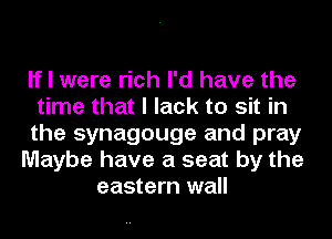 If I were rich I'd have the
time that I lack to sit in
the synagouge and pray
Maybe have a seat by the
eastern wall