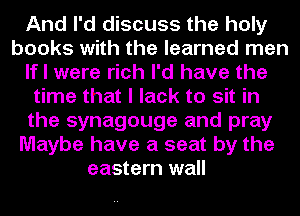 And I'd discuss the holy
books with the learned men
If I were rich I'd have the
time that I lack to sit in
the synagouge and pray
Maybe have a seat by the
eastern wall