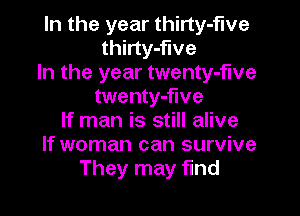 In the year thirty-five
thirty-flve

In the year twenty-f'we
twenty-flve

If man is still alive
If woman can survive
They may find