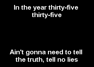 In the year thirty-five
thirty-flve

Ain't gonna need to tell
the truth, tell no lies