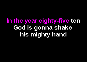 In the year eighty-fwe ten
God is gonna shake

his mighty hand