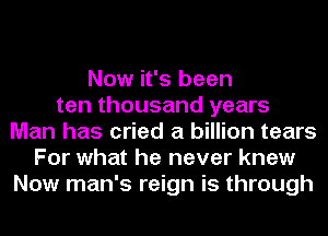 Now it's been
ten thousand years
Man has cried a billion tears
For what he never knew
Now man's reign is through