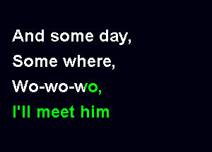 And some day,
Some where,

Wo-wo-wo,
I'll meet him