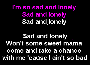 I'm so sad and lonely
Sad and lonely
Sad andilonely

Sad and lonely .
Won't some sweet mama
come and take a chance
with me 'cause I ain't so bad