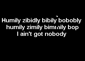 Humily zibidly bibily5bobobly
humily zimily bimmily bop

I ain't got nobody