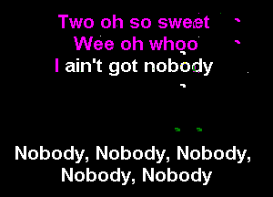 Two oh so sweet '
Wee oh whqo'
Iahftgotnobody

9 5

Nobody, Nobody, Nobody,
Nobody, Nobody