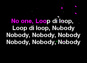 '

'

No one, Loop dilloop,
Loop( loop,Nubody

Nobody, Nobody, Nobody
Nobody, NobodysNobody