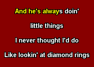 And he's always doin'
little things

I never thought I'd do

Like lookin' at diamond rings