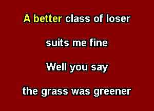 A better class of loser
suits me fine

Well you say

the grass was greener