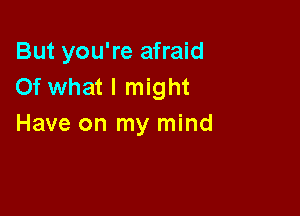 But you're afraid
Of what I might

Have on my mind