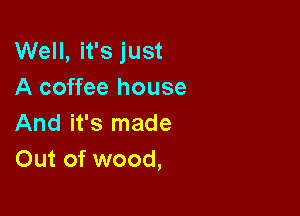 Well, it's just
A coffee house

And it's made
Out of wood,