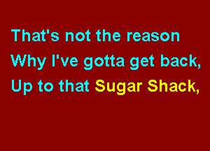 That's not the reason
Why I've gotta get back,

Up to that Sugar Shack,
