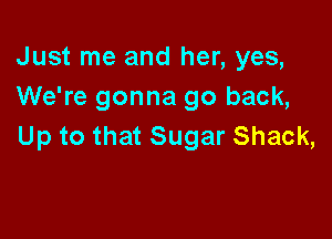 Just me and her, yes,
We're gonna go back,

Up to that Sugar Shack,