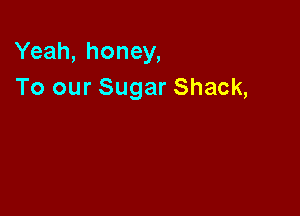 Yeah, honey,
To our Sugar Shack,