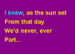 I knew, as the sun set
From that day

We'd never, ever
Part...