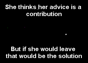 She thinksher advice is a
contribution

But if she would leave
that would be the solution