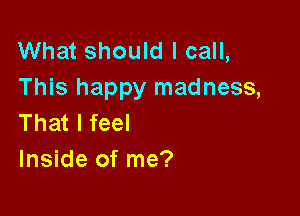 What should I call,
This happy madness,

That I feel
Inside of me?