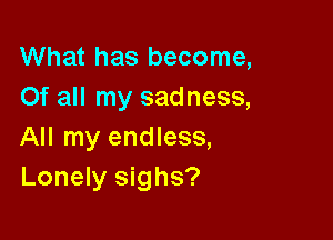 What has become,
Of all my sadness,

All my endless,
Lonely sighs?