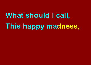 What should I call,
This happy madness,