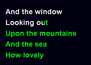 And the window
Looking out

Upon the mountains
And the sea
How lovely