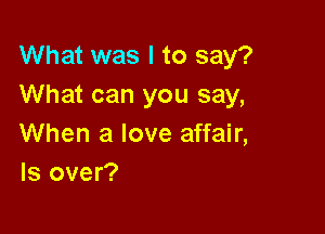 What was I to say?
What can you say,

When a love affair,
ls over?