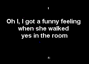 Oh I, I. got a funny feeling
when she walked

yes in the room