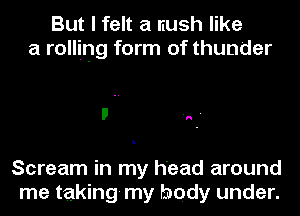 But I felt a rush like
a rolling form of thunder

Scream in my head around

me taking my body under.