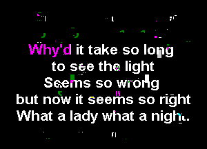 a a ' '

Whyid it take. so lomg
to see tha light
Sael'hs so w'rOI'Ig
but now it seems so right
What a lady what a night.

n.