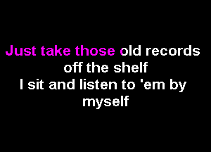 Just take those old records
off the shelf

I sit and listen to 'em by
myself