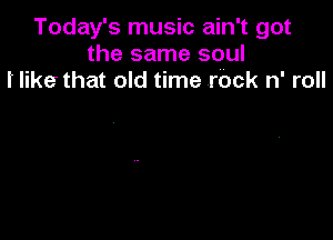 Today's music ain't got
the same soul
I' like that old time .rbck n' roll