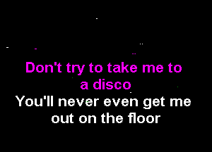 Don't try to take me to

a disco
You'll never even get me
out on the floor