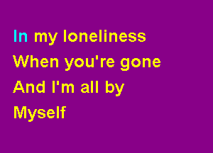 In my loneliness
When you're gone

And I'm all by
Myself