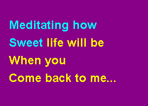 Meditating how
Sweet life will be

When you
Come back to me...