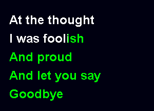 At the thought
I was foolish

And proud
And let you say
Goodbye