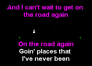 And I can't wait to get on
the road again

a
I
t

On theroad again
Goin' places that.
I've never been