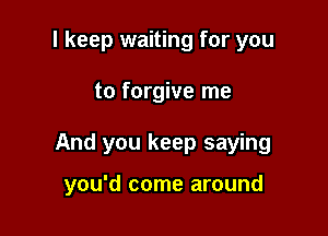 I keep waiting for you

to forgive me

And you keep saying

you'd come around