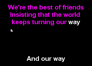 We're the best of friends
lnsisting that the world
keeps turning our way

I.

And our way
