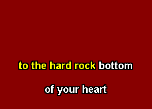 to the hard rock bottom

of your heart