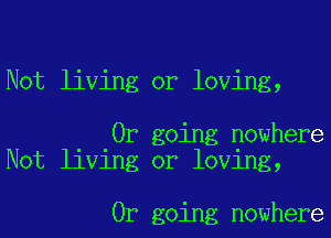 Not living or loving,

0r going nowhere
Not living or loving,

0r going nowhere