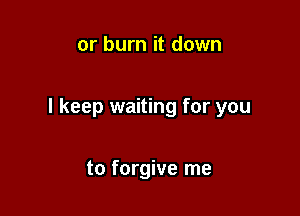 or burn it down

I keep waiting for you

to forgive me